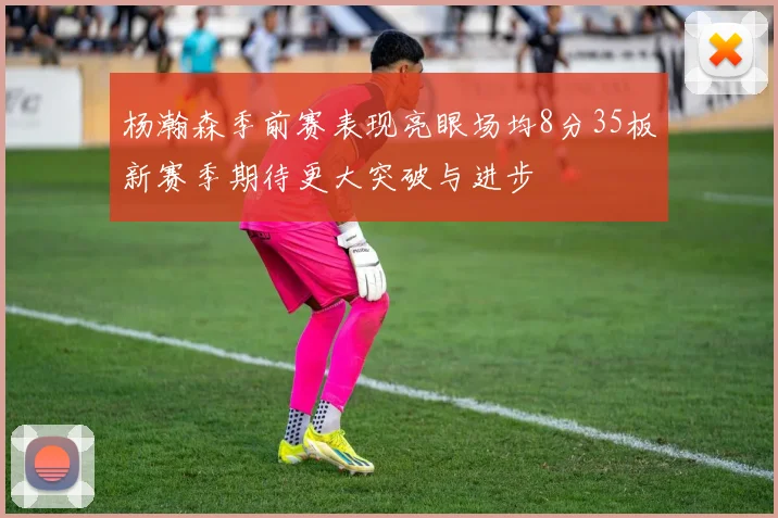 杨瀚森季前赛表现亮眼场均8分35板新赛季期待更大突破与进步