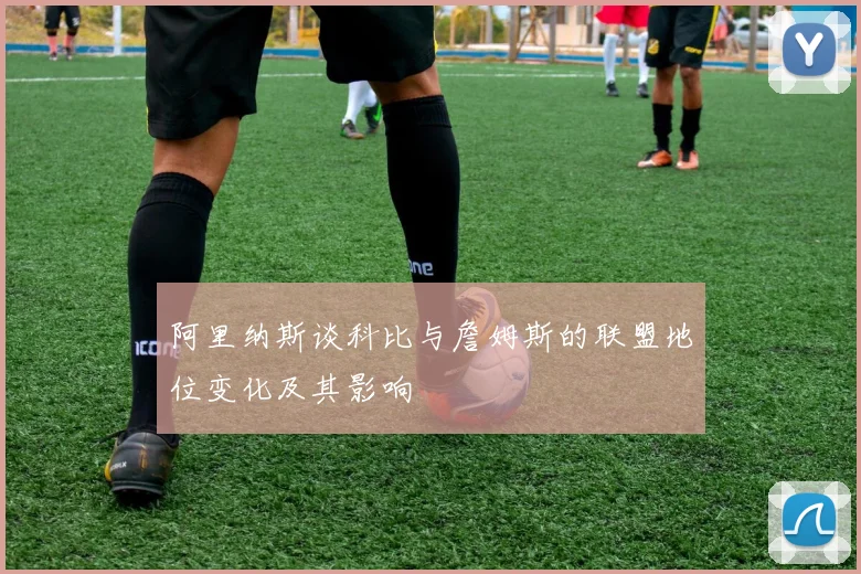 阿里纳斯谈科比与詹姆斯的联盟地位变化及其影响