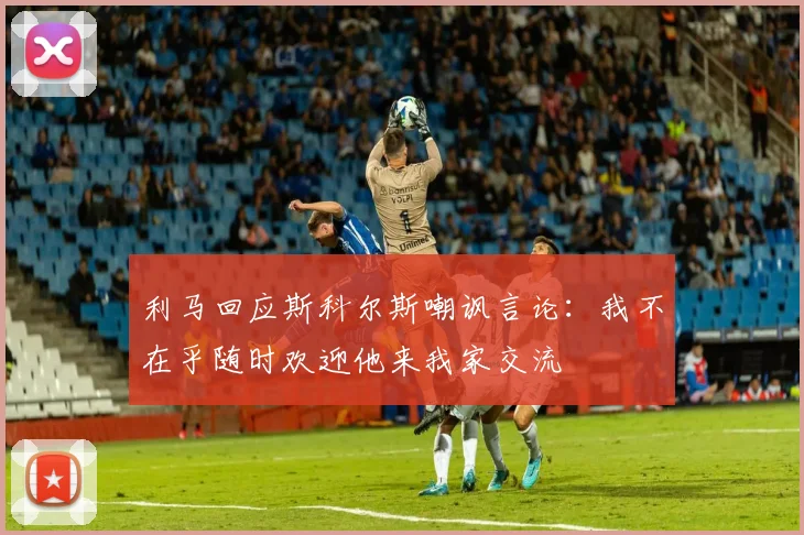 利马回应斯科尔斯嘲讽言论：我不在乎随时欢迎他来我家交流