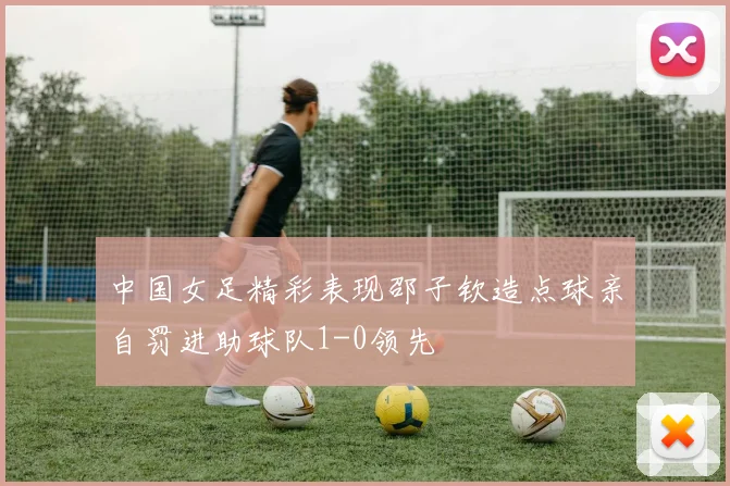 中国女足精彩表现邵子钦造点球亲自罚进助球队1-0领先