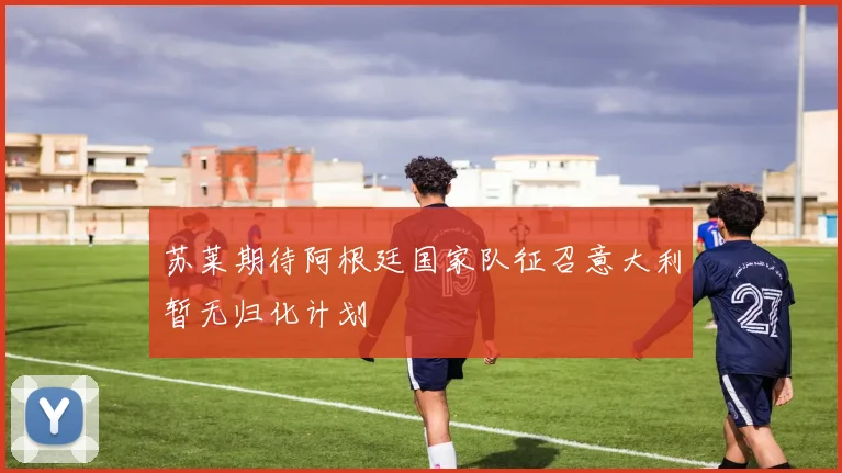 苏莱期待阿根廷国家队征召意大利暂无归化计划