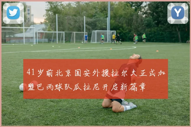 41岁前北京国安外援拉尔夫正式加盟巴丙球队瓜拉尼开启新篇章