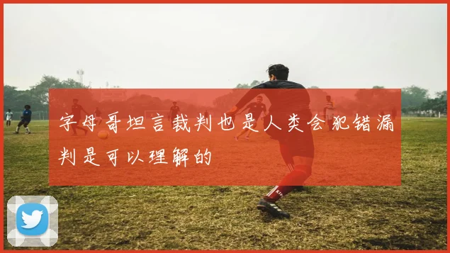 字母哥坦言裁判也是人类会犯错漏判是可以理解的