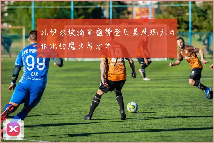 扎伊尔埃梅里盛赞登贝莱展现无与伦比的魔力与才华