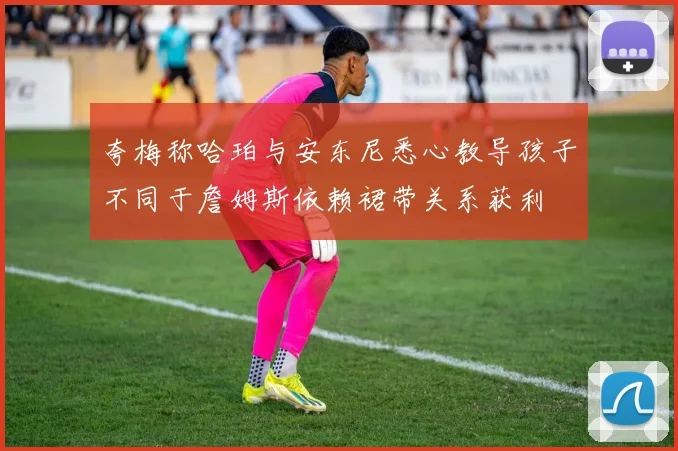 夸梅称哈珀与安东尼悉心教导孩子不同于詹姆斯依赖裙带关系获利