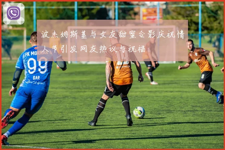波杰姆斯基与女友甜蜜合影庆祝情人节引发网友热议与祝福
