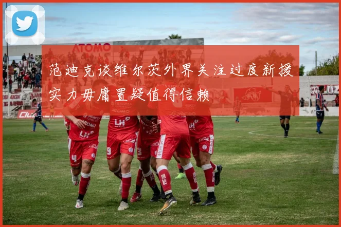 范迪克谈维尔茨外界关注过度新援实力毋庸置疑值得信赖