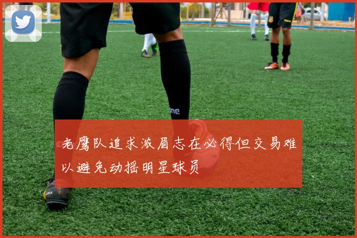 老鹰队追求浓眉志在必得但交易难以避免动摇明星球员